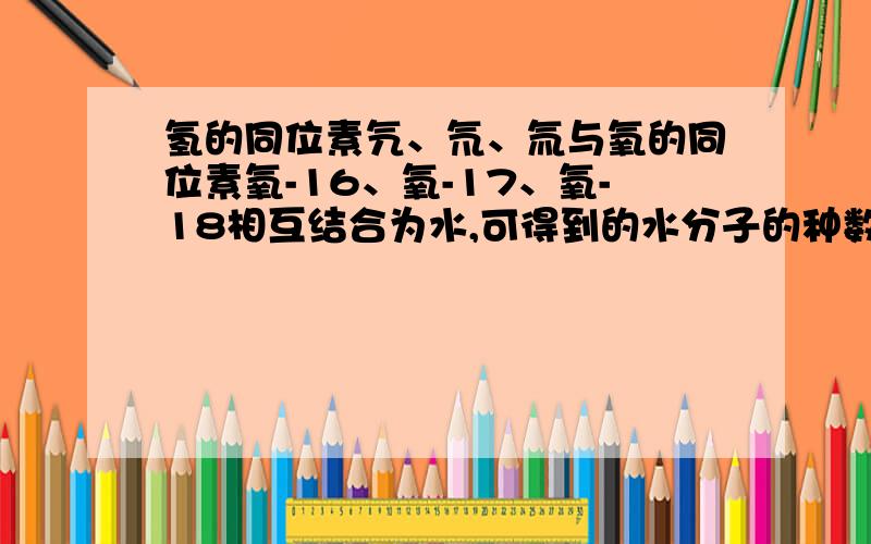 氢的同位素氕、氘、氚与氧的同位素氧-16、氧-17、氧-18相互结合为水,可得到的水分子的种数为几种?为什么?