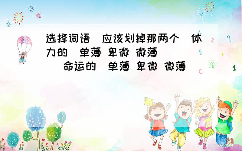 选择词语（应该划掉那两个）体力的（单薄 卑微 微薄）     命运的（单薄 卑微 微薄）       （单薄 卑微 微薄）的力量