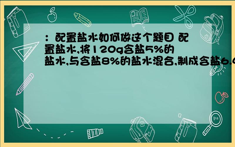 ：配置盐水如何做这个题目 配置盐水,将120g含盐5%的盐水,与含盐8%的盐水混合,制成含盐6.4%的盐水.这样配置的6.4%的盐水有多少克?