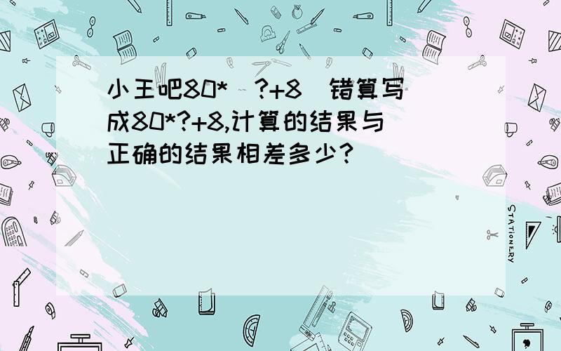 小王吧80*（?+8）错算写成80*?+8,计算的结果与正确的结果相差多少?