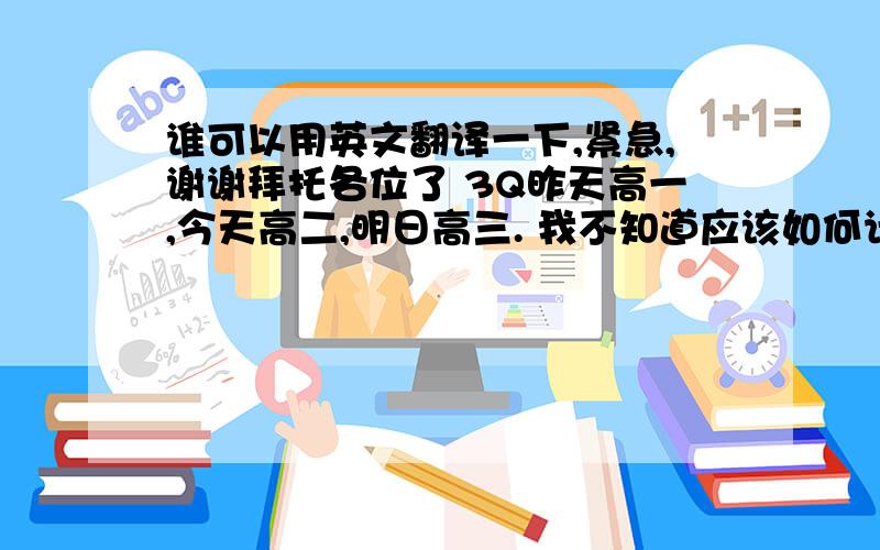 谁可以用英文翻译一下,紧急,谢谢拜托各位了 3Q昨天高一,今天高二,明日高三. 我不知道应该如何计划高中生活,但是我想赢下对垒高中的比赛,就像在足球里的帽子戏法.（用进球也可以） 以前