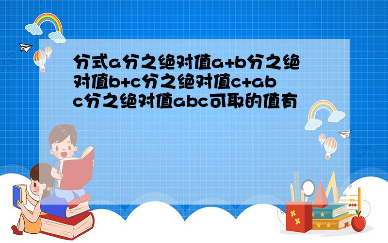 分式a分之绝对值a+b分之绝对值b+c分之绝对值c+abc分之绝对值abc可取的值有