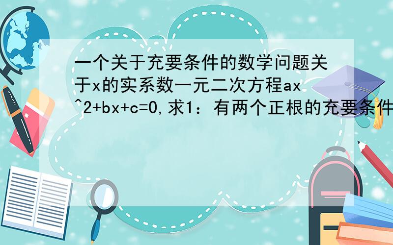 一个关于充要条件的数学问题关于x的实系数一元二次方程ax^2+bx+c=0,求1：有两个正根的充要条件2：有一个正根、一根为0的充要条件3：有一个大于2的根和一个小于2的根的充要条件1：b^2-4ac≥0