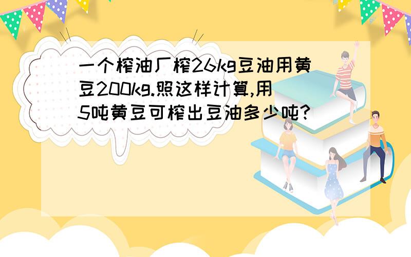 一个榨油厂榨26kg豆油用黄豆200kg.照这样计算,用5吨黄豆可榨出豆油多少吨?