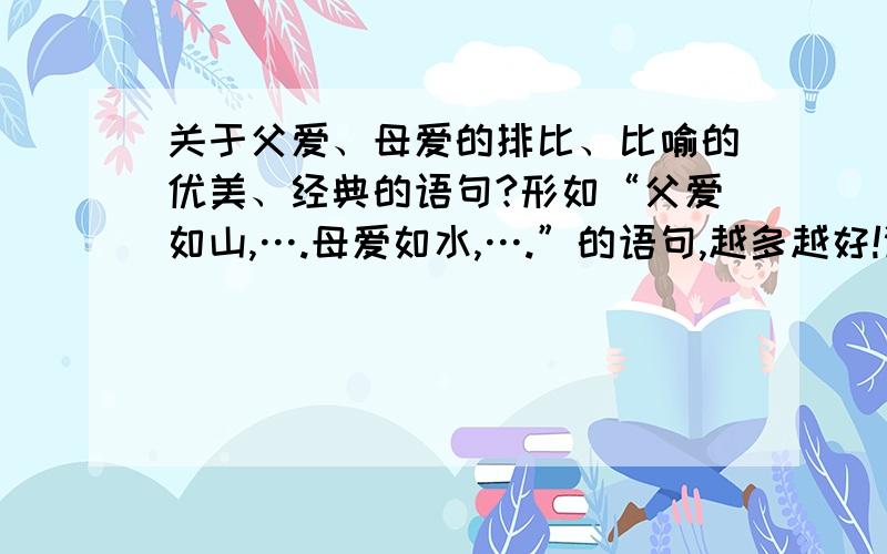 关于父爱、母爱的排比、比喻的优美、经典的语句?形如“父爱如山,….母爱如水,….”的语句,越多越好!谢谢!有文采的人写最好!