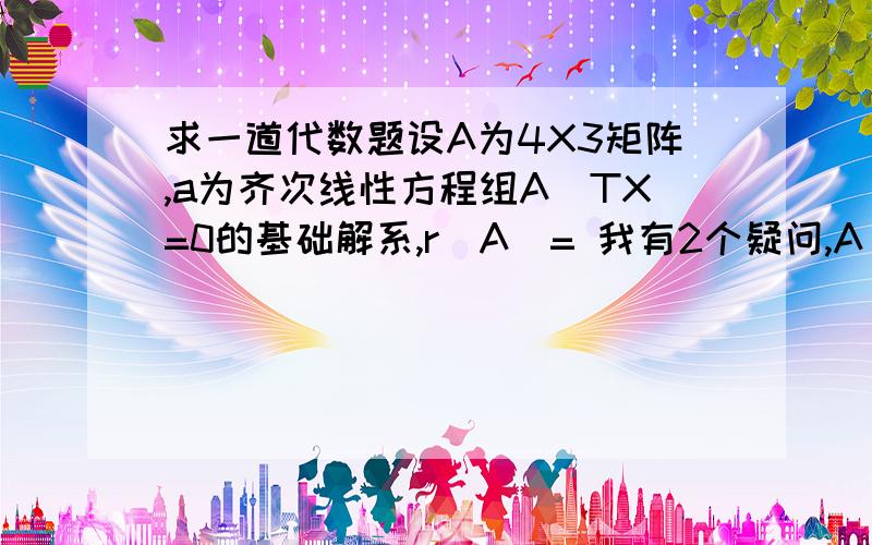 求一道代数题设A为4X3矩阵,a为齐次线性方程组A^TX=0的基础解系,r(A）= 我有2个疑问,A^T是A的转置吗?第二,这题答案是多少,求详解,我今天才学齐次线性方程,是在不懂