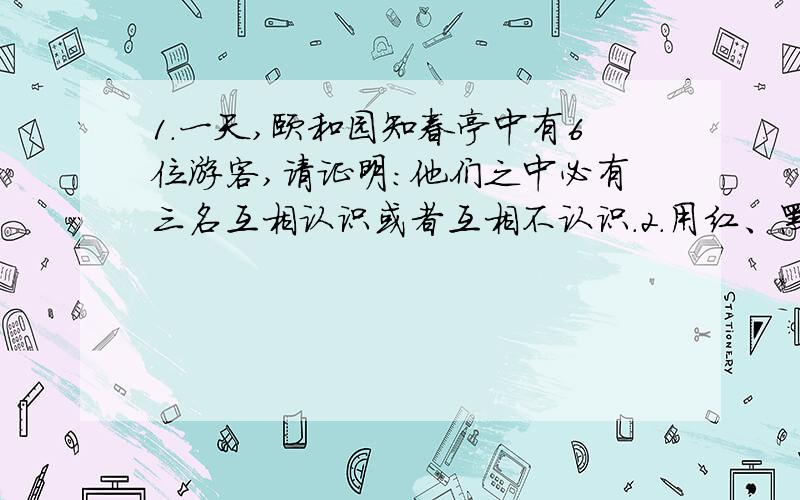 1.一天,颐和园知春亭中有6位游客,请证明：他们之中必有三名互相认识或者互相不认识.2.用红、黑两种颜色将一个2×9的长方形中的小方格随意染色,每一个小方格染一种颜色,证明：至少有3列