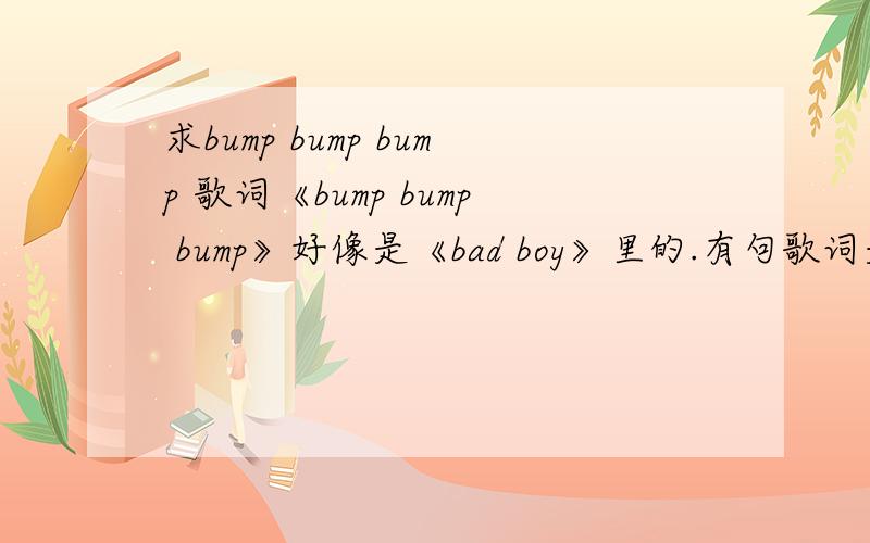 求bump bump bump 歌词《bump bump bump》好像是《bad boy》里的.有句歌词是“baby turn around,that let me see you sexy body”