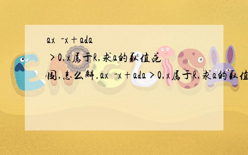 ax²-x+ada>0,x属于R,求a的取值范围,怎么解.ax²-x+ada>0,x属于R,求a的取值范围.越详细越好.上面打错了，题目是这个：ax²-x+a>0，x属于R，求a的取值范围。