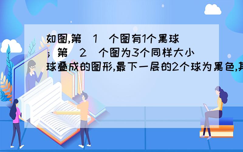 如图,第（1）个图有1个黑球；第（2）个图为3个同样大小球叠成的图形,最下一层的2个球为黑色,其余为白色；第（3）个图为6个同样大小球叠成的图形,最下一层的3个球为黑色,其余为白色；…