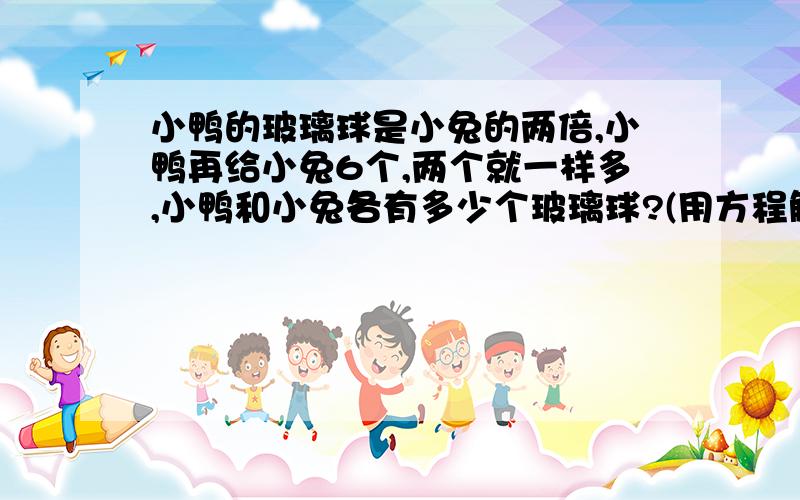 小鸭的玻璃球是小兔的两倍,小鸭再给小兔6个,两个就一样多,小鸭和小兔各有多少个玻璃球?(用方程解）