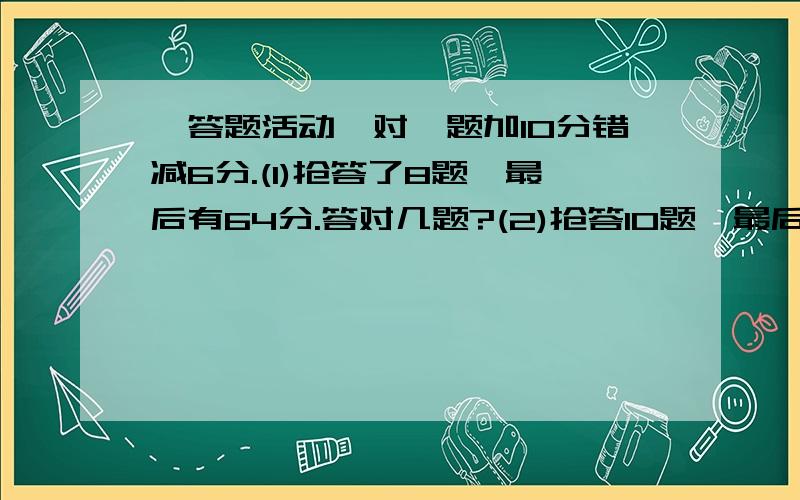 一答题活动,对一题加10分错减6分.(1)抢答了8题,最后有64分.答对几题?(2)抢答10题,最后有36分.答错几题?(3)抢答16题,最后有16分.答对几题?