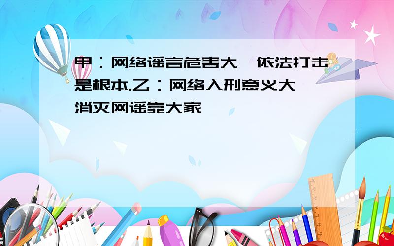 甲：网络谣言危害大,依法打击是根本.乙：网络入刑意义大,消灭网谣靠大家