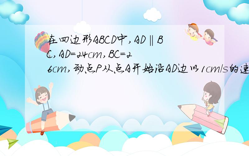 在四边形ABCD中,AD‖BC,AD=24cm,BC=26cm,动点P从点A开始沿AD边以1cm/s的速度向点D运动,动点Q从点C开始沿CB边以3cm/s的速度向点B运动,P,Q分别从A,C同时出发,当其中一点到端点时,另一点也随之停止运动,