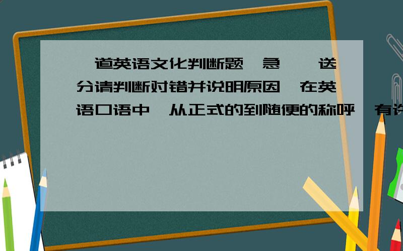 一道英语文化判断题,急……送分请判断对错并说明原因,在英语口语中,从正式的到随便的称呼,有许多不同的方式.最不能容忍的是学生坚持用老师的姓来称呼老师.如果只叫姓,你是绝对错误的