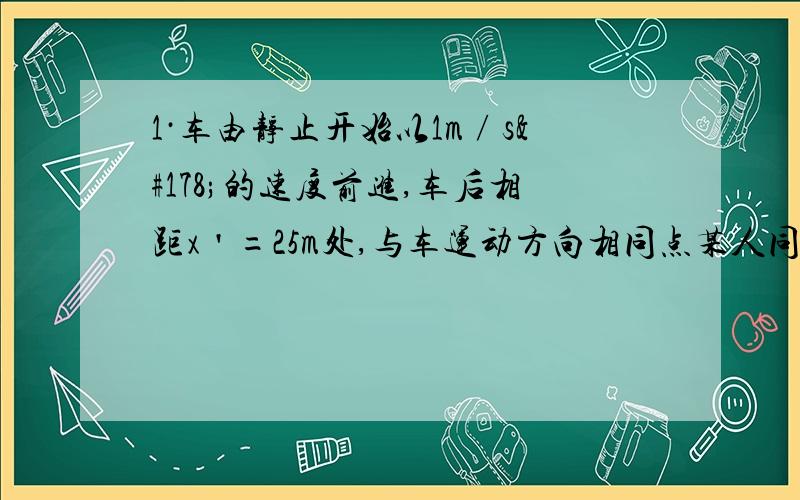 1·车由静止开始以1m∕s²的速度前进,车后相距x＇=25m处,与车运动方向相同点某人同时开始以6m∕s的速度匀速追车,能否追上?若追不上,则人车间的最小距离是多少?