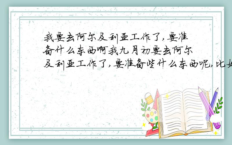 我要去阿尔及利亚工作了,要准备什么东西啊我九月初要去阿尔及利亚工作了,要准备些什么东西呢,比如生活用品,笔记本,手机,本子啥的,还有坐飞机有啥要注意的,去过阿尔及利亚的人详细回