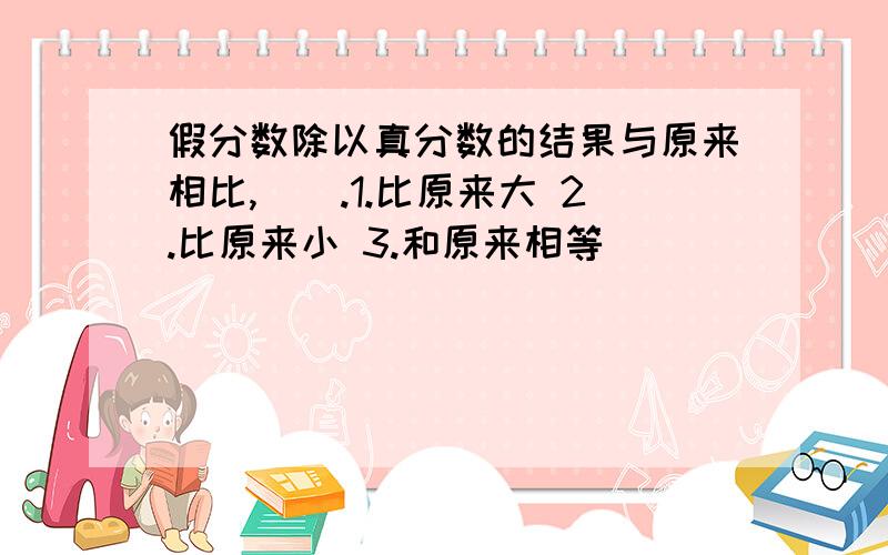 假分数除以真分数的结果与原来相比,（）.1.比原来大 2.比原来小 3.和原来相等