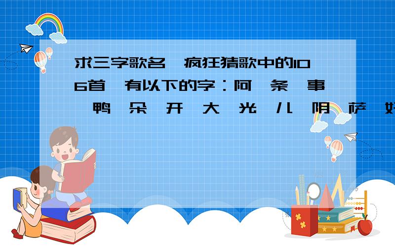 求三字歌名,疯狂猜歌中的106首,有以下的字：阿,条,事,鸭,朵,开,大,光,儿,阴,萨,好,子,故,心,穷,里,少,一,斯,克,河,郎,黑.请问是什么歌?