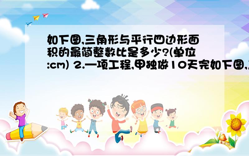 如下图,三角形与平行四边形面积的最简整数比是多少?(单位:cm) 2.—项工程,甲独做10天完如下图,三角形与平行四边形面积的最简整数比是多少?(单位:cm)  2.—项工程,甲独做10天完成,乙独做15天