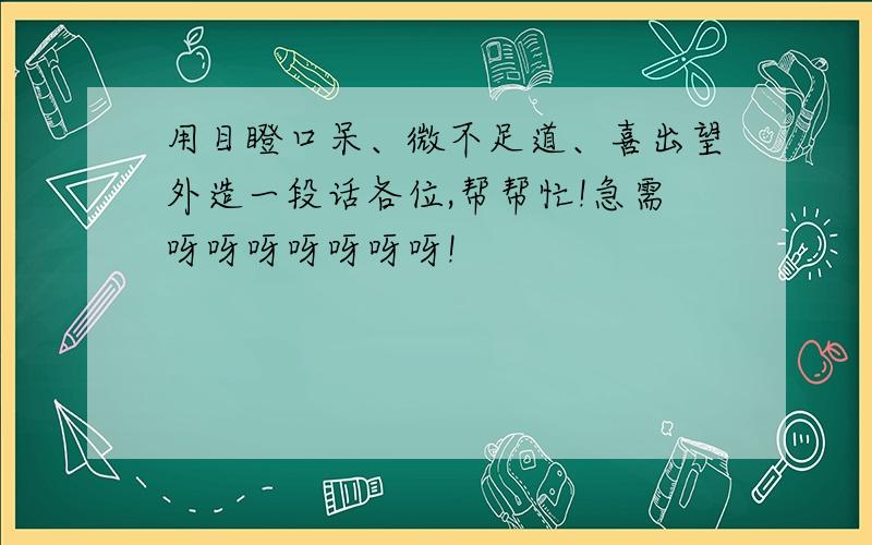 用目瞪口呆、微不足道、喜出望外造一段话各位,帮帮忙!急需呀呀呀呀呀呀呀!