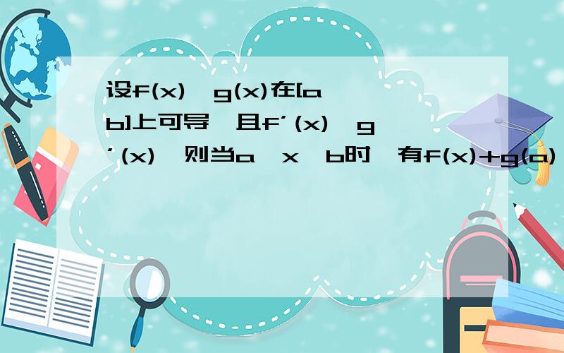 设f(x),g(x)在[a,b]上可导,且f’(x)＞g’(x),则当a＜x＜b时,有f(x)+g(a)＞g(x)+f(a)