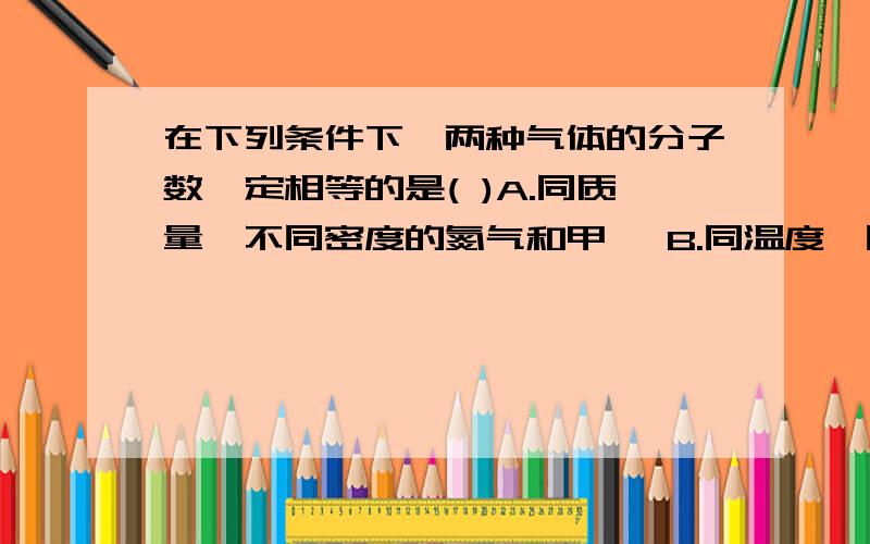 在下列条件下,两种气体的分子数一定相等的是( )A.同质量,不同密度的氮气和甲烷 B.同温度,同体积的氧气和氮气 C,同体积,和同密度的一氧化碳和甲烷 D.同压强,同体积的氮气和氧气whyA是正确