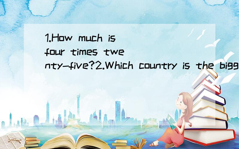 1.How much is four times twenty-five?2.Which country is the biggest in the world?