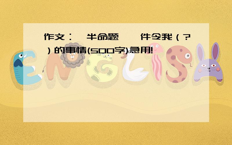 作文：【半命题】一件令我（?）的事情(500字)急用!