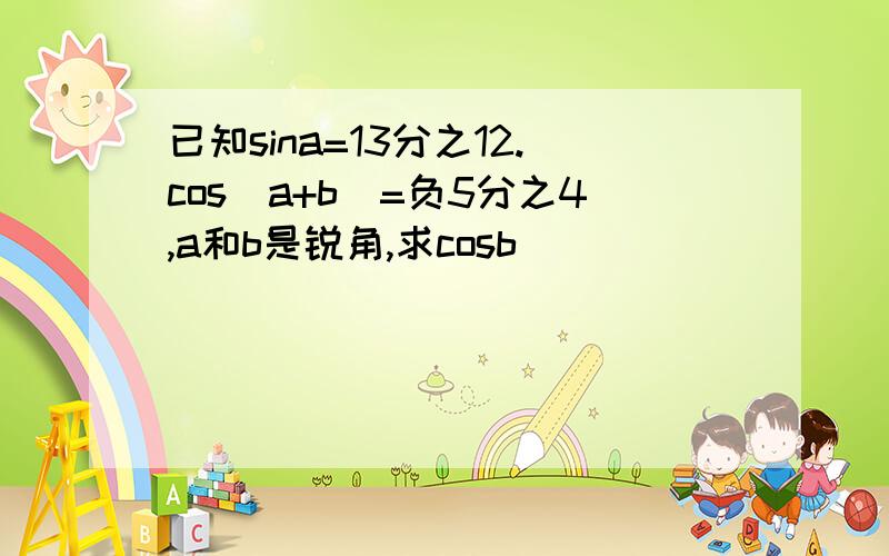 已知sina=13分之12.cos(a+b)=负5分之4,a和b是锐角,求cosb