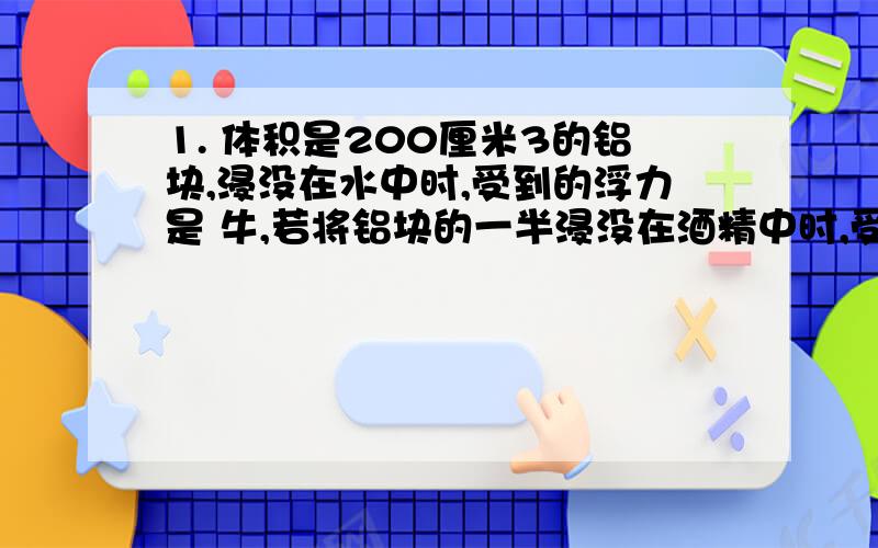 1. 体积是200厘米3的铝块,浸没在水中时,受到的浮力是 牛,若将铝块的一半浸没在酒精中时,受到的浮力是 1.       体积是200厘米3的铝块,浸没在水中时,受到的浮力是     牛,若将铝块的一半浸没在