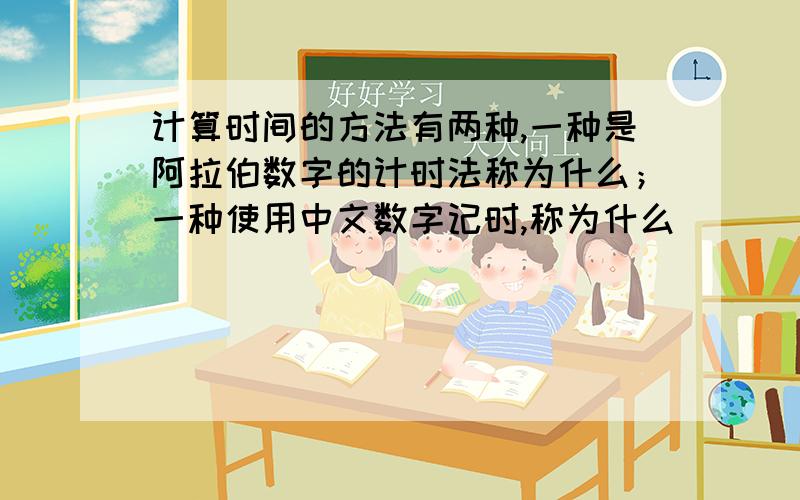 计算时间的方法有两种,一种是阿拉伯数字的计时法称为什么；一种使用中文数字记时,称为什么