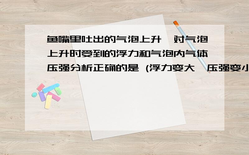 鱼嘴里吐出的气泡上升,对气泡上升时受到的浮力和气泡内气体压强分析正确的是 (浮力变大,压强变小).这里压强变小是因为水的深度变小,所以压强跟着减小,还是理解为因为泡泡体积变大了