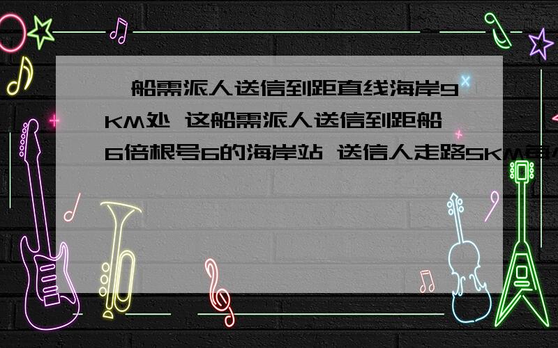 一船需派人送信到距直线海岸9KM处 这船需派人送信到距船6倍根号6的海岸站 送信人走路5KM每小时 船速4KM每小时 问应该在哪登陆才使得时间最短?就是说~那个船在海上~船到海岸线的垂直距离