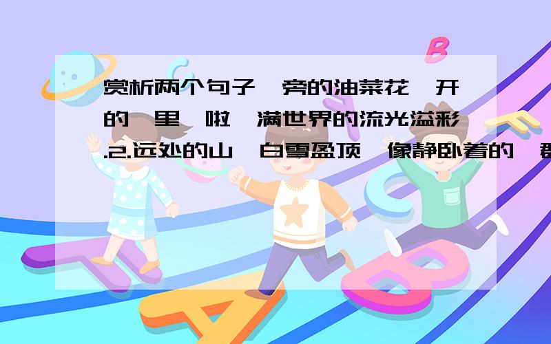 赏析两个句子一旁的油菜花,开的噼里啪啦,满世界的流光溢彩.2.远处的山,白雪盈顶,像静卧着的一群羊,终年以一副姿势,静卧在那里.鸟飞不过去.不倦的是风,呼啸着从山顶而来,再呼啸而去3阳