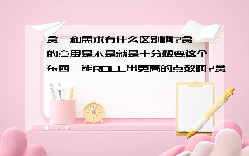 贪婪和需求有什么区别啊?贪婪的意思是不是就是十分想要这个东西,能ROLL出更高的点数啊?贪婪嘛,非常想拘为己有~字面理解.