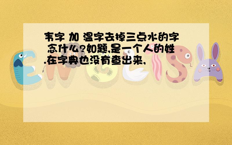 韦字 加 温字去掉三点水的字 念什么?如题,是一个人的姓.在字典也没有查出来,