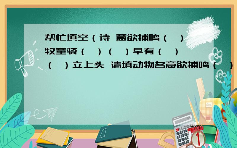 帮忙填空（诗 意欲捕鸣（ ）牧童骑（ ）（ ）早有（ ）（ ）立上头 请填动物名意欲捕鸣（ ） 牧童骑（ ）（ ） 早有（ ）（ ）立上头填动物名