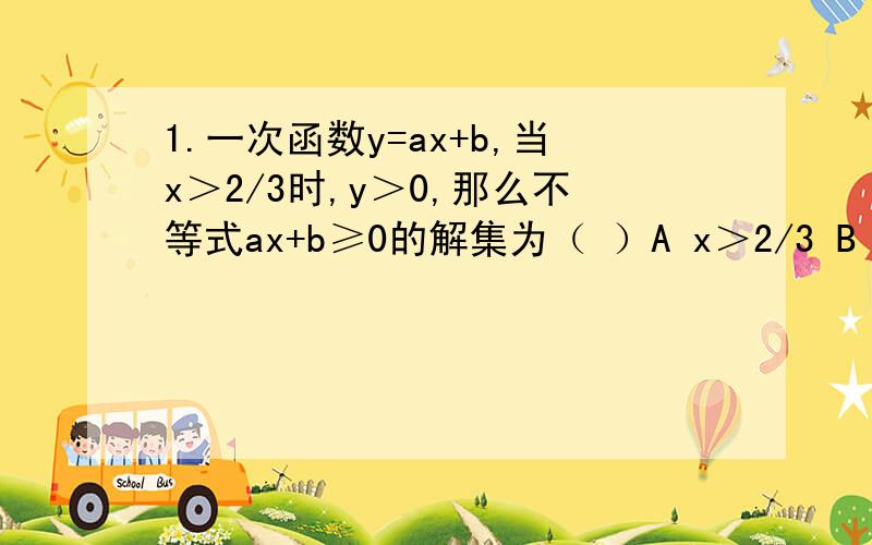 1.一次函数y=ax+b,当x＞2/3时,y＞0,那么不等式ax+b≥0的解集为（ ）A x＞2/3 B x＜2/3 C x≥2/3 D x≤2/32.根据y1=5x+6和y2=3x+10的图象,当x＞2时,y1于y2的大小关系是（ ）A y1＜y2 B y1＞y2 Cy1=y2 D 无法确定