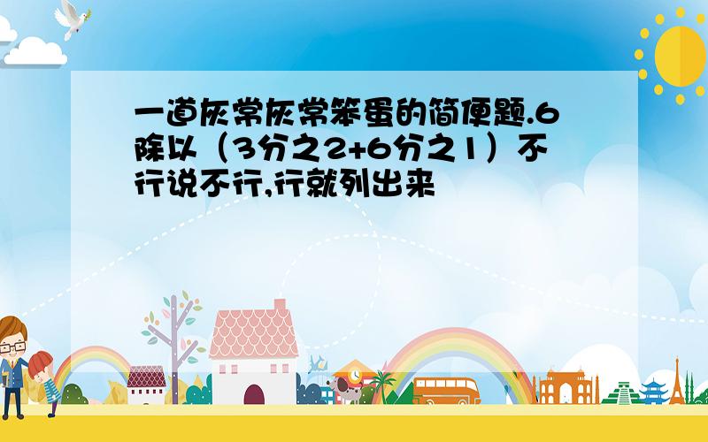 一道灰常灰常笨蛋的简便题.6除以（3分之2+6分之1）不行说不行,行就列出来