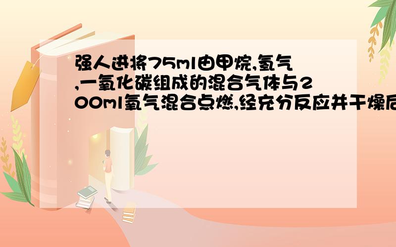 强人进将75ml由甲烷,氢气,一氧化碳组成的混合气体与200ml氧气混合点燃,经充分反应并干燥后,气体总体积减少了100ml,再将剩余气体通过碱石灰吸收,体积又减少了50ml,求原混合气体的成分及体积