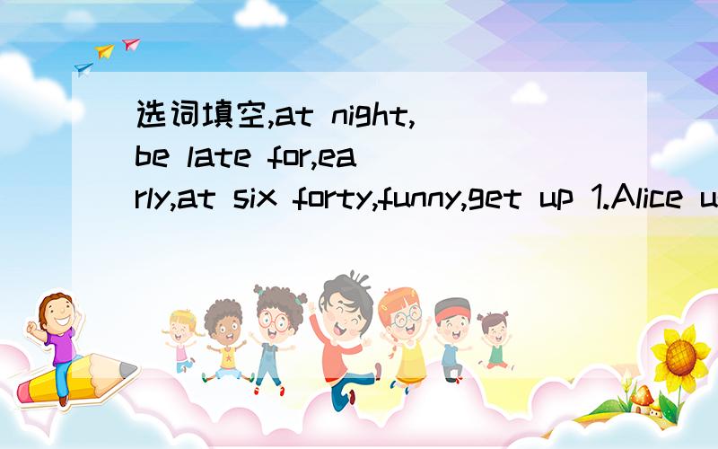 选词填空,at night,be late for,early,at six forty,funny,get up 1.Alice usually _______ at 6:30 in the morning.2.His uncle works from 10:00 _________ to 6:00 in the morning.3.His brother never goes to school so _____.4.The lazy boy __ always ______