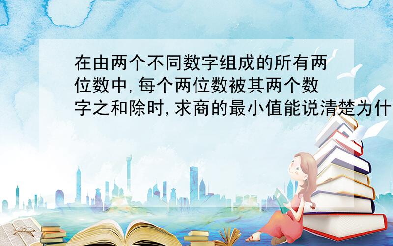 在由两个不同数字组成的所有两位数中,每个两位数被其两个数字之和除时,求商的最小值能说清楚为什么