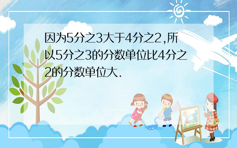 因为5分之3大于4分之2,所以5分之3的分数单位比4分之2的分数单位大.