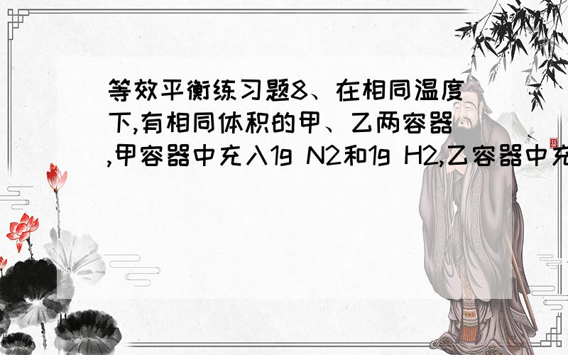 等效平衡练习题8、在相同温度下,有相同体积的甲、乙两容器,甲容器中充入1g N2和1g H2,乙容器中充入2g N2和2g H2.下列叙述中,错误的是（ ）A．化学反应速率：乙＞甲\x05\x05B．平衡后N2的浓度：