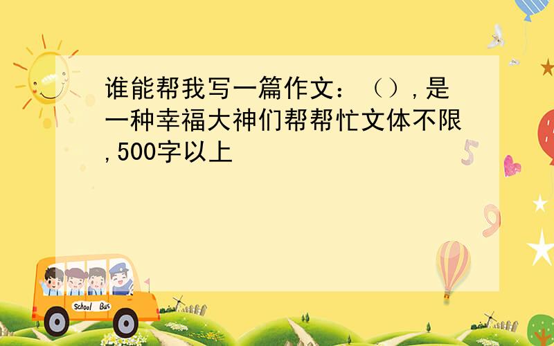 谁能帮我写一篇作文：（）,是一种幸福大神们帮帮忙文体不限,500字以上