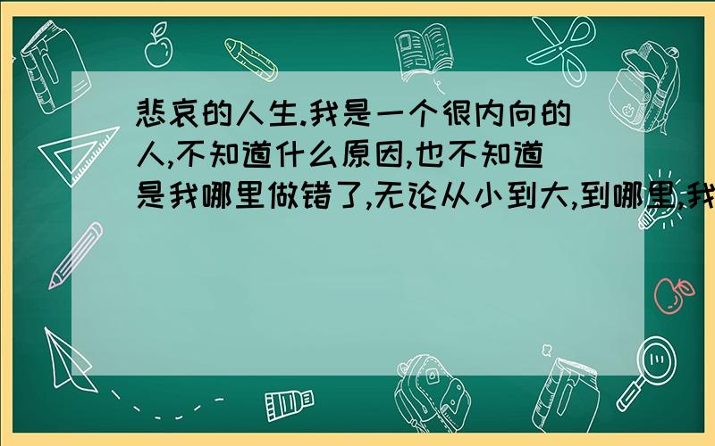 悲哀的人生.我是一个很内向的人,不知道什么原因,也不知道是我哪里做错了,无论从小到大,到哪里,我都不被受重视,感觉大家都不喜欢我,甚至讨厌我.在别人心目中感觉永远是那个可有可无的