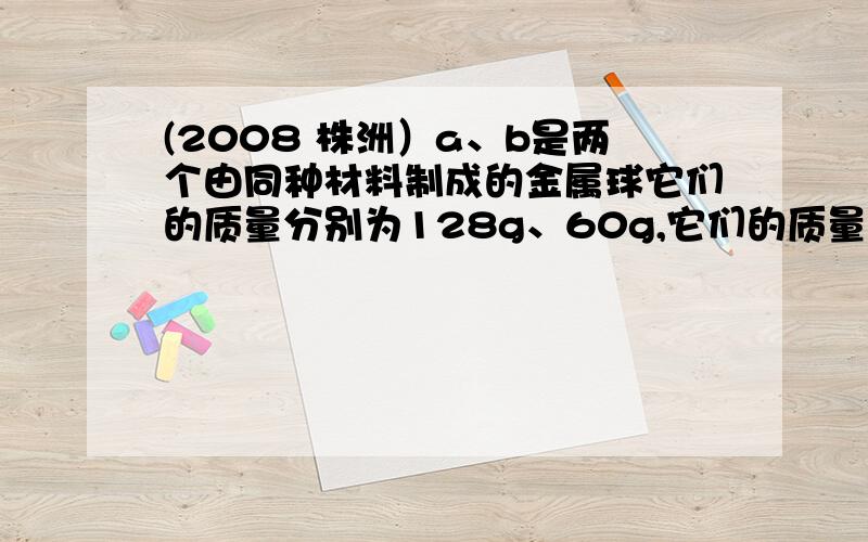 (2008 株洲）a、b是两个由同种材料制成的金属球它们的质量分别为128g、60g,它们的质量分别为128g、60g,体积分别为16cm3、12cm3．在这两个金属球中,如果有一个是实心的,那么（ ）A．这个实心球