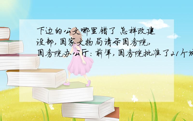 下边的公文哪里错了 怎样改建设部,国家文物局请示国务院,国务院办公厅:前年,国务院批准了21个城市为国家历史文化名城,这对制止建设性破坏,保护城市传统风貌起了重要作用.不过除已批准