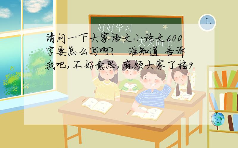 请问一下大家语文小论文600字要怎么写啊?　谁知道 告诉我吧,不好意思,麻烦大家了档9